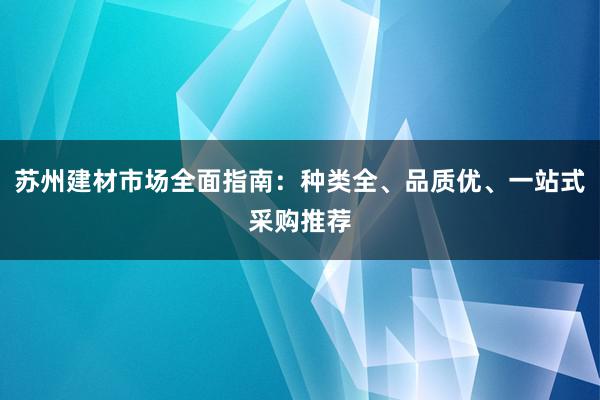 苏州建材市场全面指南：种类全、品质优、一站式采购推荐